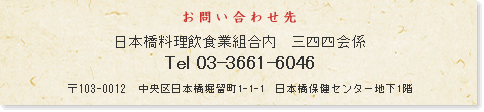 お問い合わせ先 日本橋料理飲食業組合内 三四四会係 Tel 03-3661-6046 〒103-0012 中央区日本橋堀留町1-1-1 日本橋保健センター地下1階